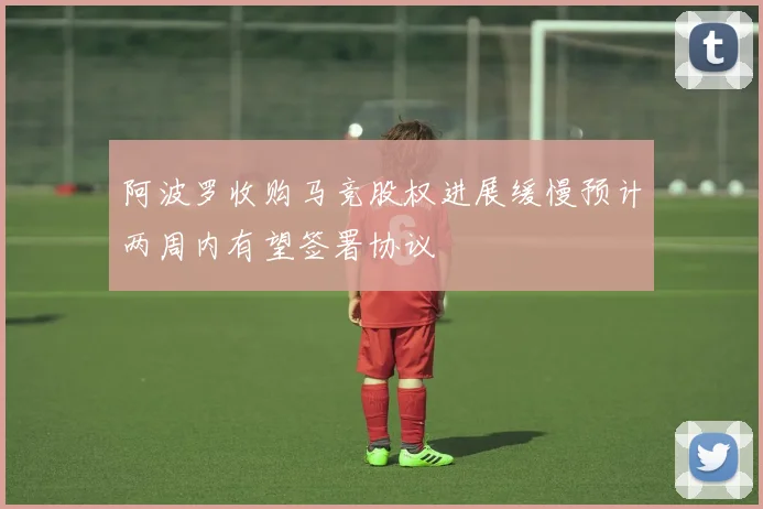 阿波罗收购马竞股权进展缓慢预计两周内有望签署协议