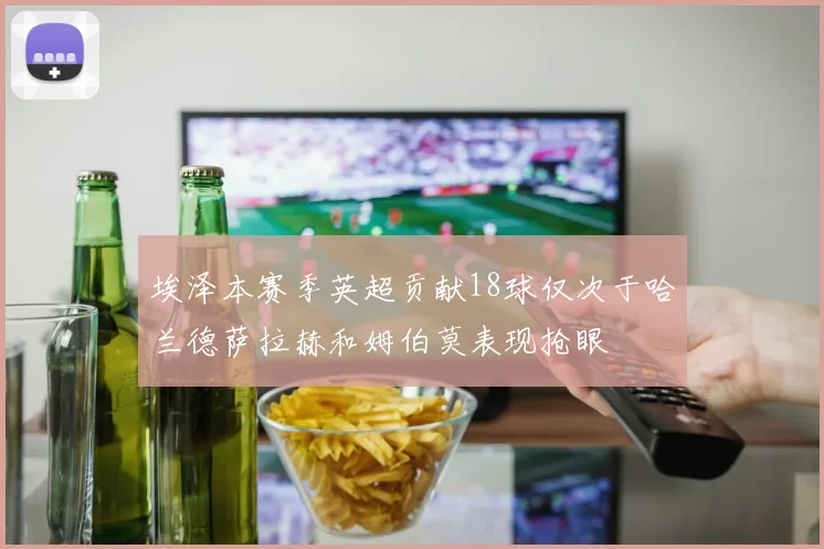 埃泽本赛季英超贡献18球仅次于哈兰德萨拉赫和姆伯莫表现抢眼