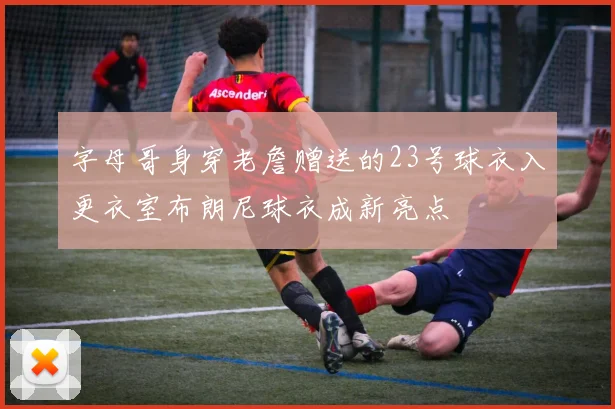 字母哥身穿老詹赠送的23号球衣入更衣室布朗尼球衣成新亮点