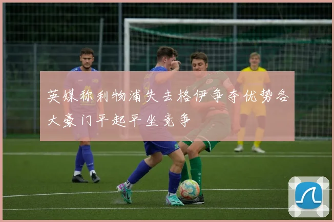 英媒称利物浦失去格伊争夺优势各大豪门平起平坐竞争