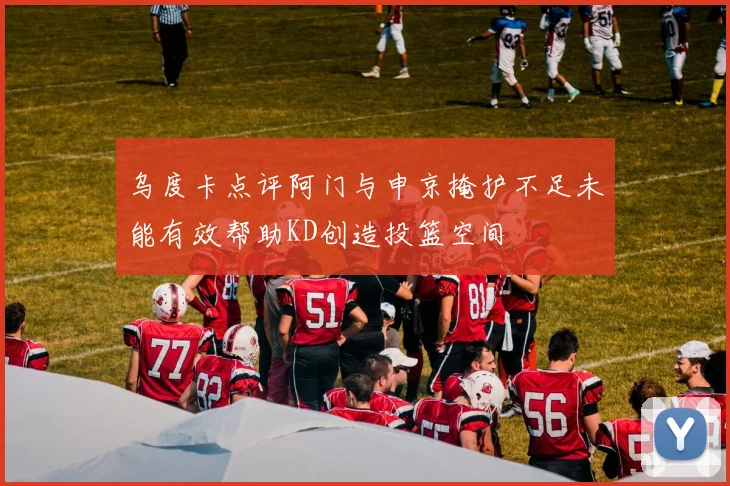 乌度卡点评阿门与申京掩护不足未能有效帮助KD创造投篮空间