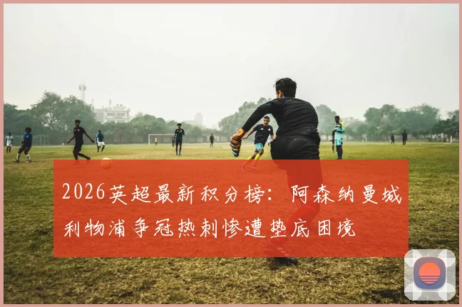 2026英超最新积分榜：阿森纳曼城利物浦争冠热刺惨遭垫底困境