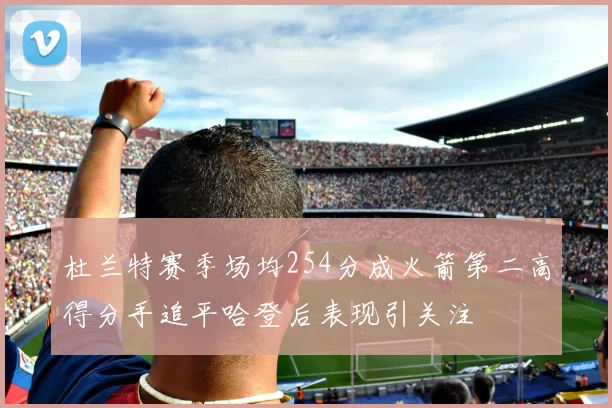 杜兰特赛季场均254分成火箭第二高得分手追平哈登后表现引关注