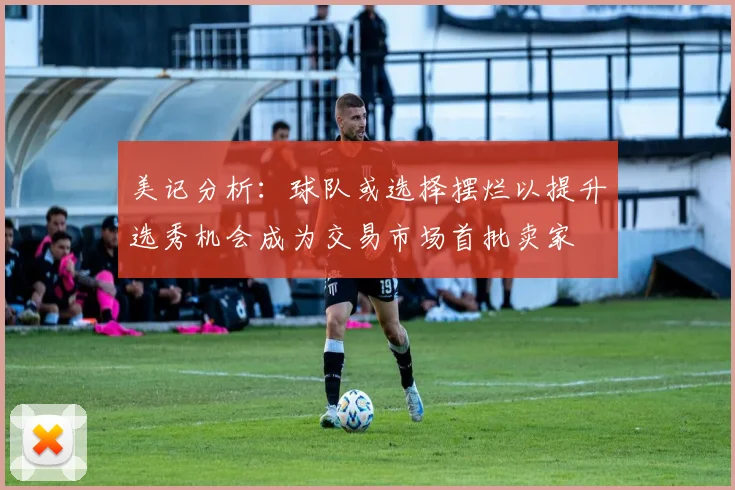 美记分析：球队或选择摆烂以提升选秀机会成为交易市场首批卖家