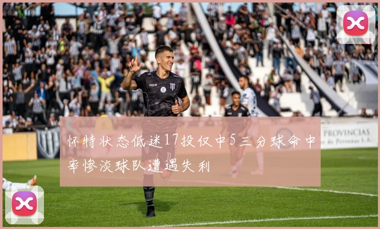 怀特状态低迷17投仅中5三分球命中率惨淡球队遭遇失利