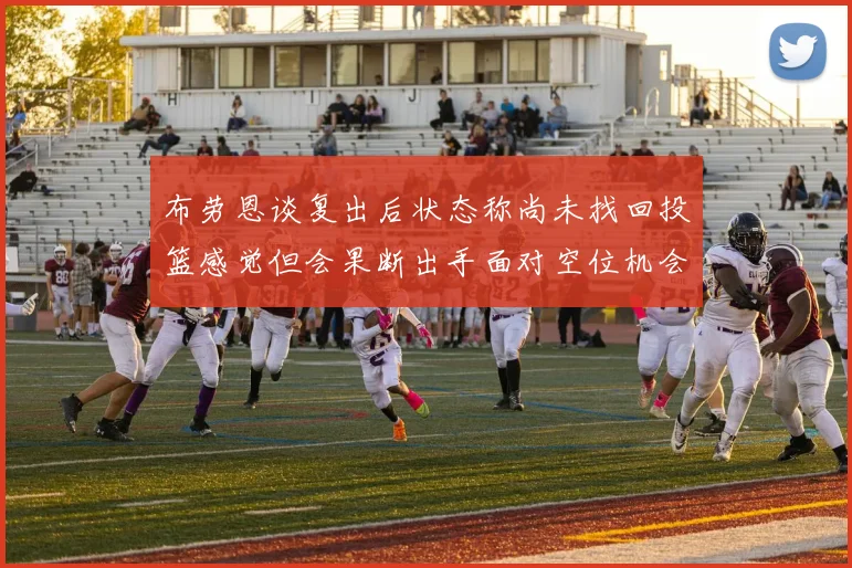 布劳恩谈复出后状态称尚未找回投篮感觉但会果断出手面对空位机会