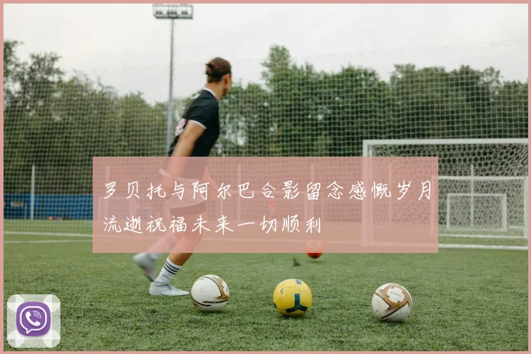 罗贝托与阿尔巴合影留念感慨岁月流逝祝福未来一切顺利
