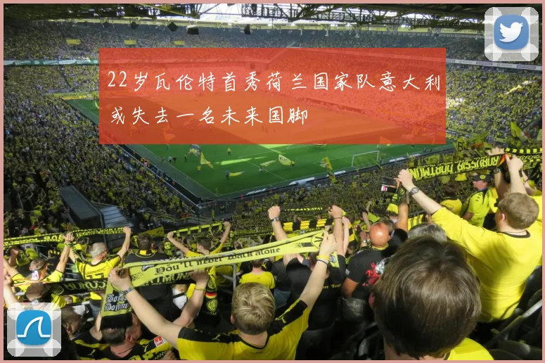 22岁瓦伦特首秀荷兰国家队意大利或失去一名未来国脚