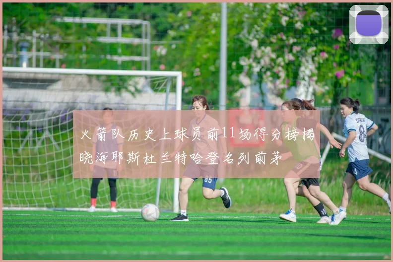 火箭队历史上球员前11场得分榜揭晓海耶斯杜兰特哈登名列前茅