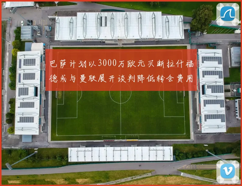 巴萨计划以3000万欧元买断拉什福德或与曼联展开谈判降低转会费用