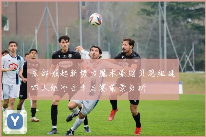 东部崛起新势力魔术豪赌贝恩组建四人组冲击季后赛前景分析