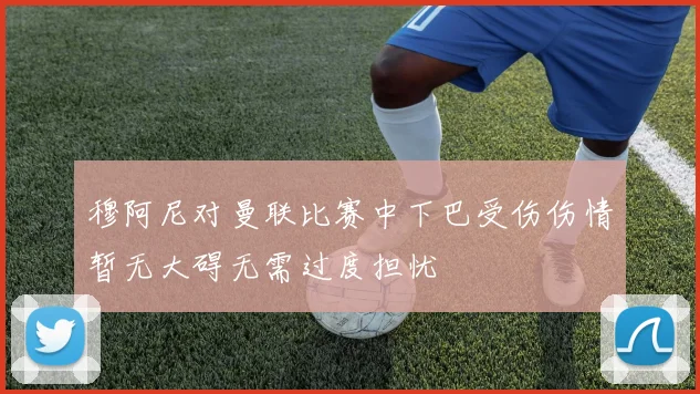 穆阿尼对曼联比赛中下巴受伤伤情暂无大碍无需过度担忧