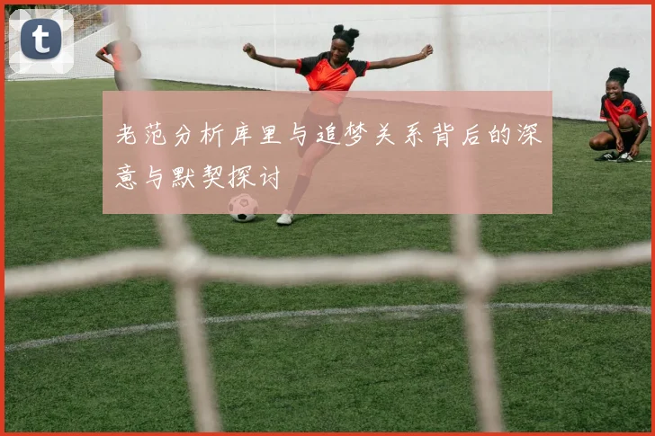 老范分析库里与追梦关系背后的深意与默契探讨