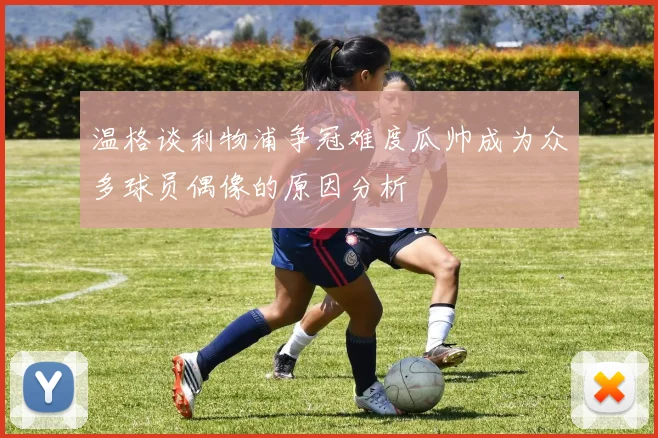 温格谈利物浦争冠难度瓜帅成为众多球员偶像的原因分析
